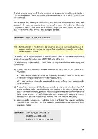 58
O arbitramento, regra geral, é feito por meio de lançamento de ofício, entretanto, o
contribuinte poderá fazer o auto-arbitramento com base na receita bruta quando esta
for conhecida.
No caso específico de empresa imobiliária, para efeito de arbitramento do lucro será
deduzido do valor da receita bruta trimestral o custo do imóvel devidamente
comprovado, sendo tributado o lucro arbitrado na proporção da receita recebida ou
cujo recebimento esteja previsto para o próprio período.
Normativo: RIR/2018, arts. 603, 604 e 607.
024 Como calcular os rendimentos do titular da empresa individual equiparada à
pessoa jurídica por prática de operações imobiliárias, quando esta sofrer
arbitramento de lucro?
De acordo com as regras aplicáveis às demais pessoas jurídicas que tiverem seus lucros
arbitrados, em conformidade com o RIR/2018, arts. 602 a 613.
Os rendimentos da pessoa física como titular da empresa individual terão o seguinte
tratamento:
a) o lucro arbitrado diminuído do IRPJ, inclusive adicional, da CSLL, da Cofins, e do
PIS/Pasep:
a.1) pode ser distribuído ao titular da empresa individual, a título de lucros, sem
incidência do Imposto sobre a Renda da Pessoa Jurídica;
a.2) e está isento de tributação na pessoa física, quer na fonte, quer na declaração
de rendimentos.
b) A parcela dos lucros ou dividendos que exceder o valor determinado no item “a”
acima, também poderá ser distribuída sem incidência do imposto, desde que a
pessoa jurídica demonstre, por meio de escrituração contábil feita com observância
da lei comercial, que o lucro efetivo é maior que o determinado segundo as normas
para apuração da base de cálculo do imposto com base no lucro arbitrado;
c) a remuneração efetivamente recebida a título de pró-labore ou serviços prestados,
cujo valor sofre tributação com base na tabela progressiva mensal aplicável a todas
as pessoas físicas.
Normativo: Lei nº 9.249, de 1995, art. 10;
RIR/2018, arts. 602 a 613;
IN RFB nº 1.700, de 2017, art. 238.
 