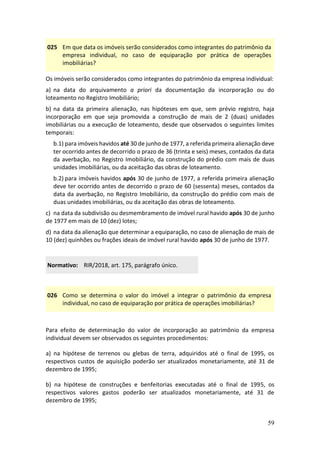 59
025 Em que data os imóveis serão considerados como integrantes do patrimônio da
empresa individual, no caso de equiparação por prática de operações
imobiliárias?
Os imóveis serão considerados como integrantes do patrimônio da empresa individual:
a) na data do arquivamento a priori da documentação da incorporação ou do
loteamento no Registro Imobiliário;
b) na data da primeira alienação, nas hipóteses em que, sem prévio registro, haja
incorporação em que seja promovida a construção de mais de 2 (duas) unidades
imobiliárias ou a execução de loteamento, desde que observados o seguintes limites
temporais:
b.1) para imóveis havidos até 30 de junho de 1977, a referida primeira alienação deve
ter ocorrido antes de decorrido o prazo de 36 (trinta e seis) meses, contados da data
da averbação, no Registro Imobiliário, da construção do prédio com mais de duas
unidades imobiliárias, ou da aceitação das obras de loteamento.
b.2) para imóveis havidos após 30 de junho de 1977, a referida primeira alienação
deve ter ocorrido antes de decorrido o prazo de 60 (sessenta) meses, contados da
data da averbação, no Registro Imobiliário, da construção do prédio com mais de
duas unidades imobiliárias, ou da aceitação das obras de loteamento.
c) na data da subdivisão ou desmembramento de imóvel rural havido após 30 de junho
de 1977 em mais de 10 (dez) lotes;
d) na data da alienação que determinar a equiparação, no caso de alienação de mais de
10 (dez) quinhões ou frações ideais de imóvel rural havido após 30 de junho de 1977.
Normativo: RIR/2018, art. 175, parágrafo único.
026 Como se determina o valor do imóvel a integrar o patrimônio da empresa
individual, no caso de equiparação por prática de operações imobiliárias?
Para efeito de determinação do valor de incorporação ao patrimônio da empresa
individual devem ser observados os seguintes procedimentos:
a) na hipótese de terrenos ou glebas de terra, adquiridos até o final de 1995, os
respectivos custos de aquisição poderão ser atualizados monetariamente, até 31 de
dezembro de 1995;
b) na hipótese de construções e benfeitorias executadas até o final de 1995, os
respectivos valores gastos poderão ser atualizados monetariamente, até 31 de
dezembro de 1995;
 