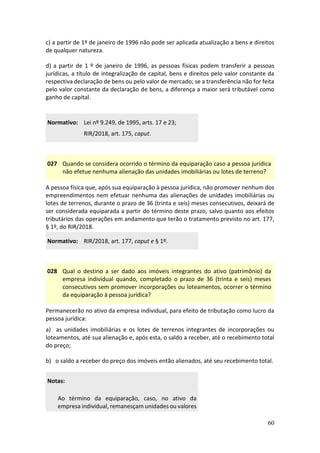 60
c) a partir de 1º de janeiro de 1996 não pode ser aplicada atualização a bens e direitos
de qualquer natureza.
d) a partir de 1 º de janeiro de 1996, as pessoas físicas podem transferir a pessoas
jurídicas, a título de integralização de capital, bens e direitos pelo valor constante da
respectiva declaração de bens ou pelo valor de mercado; se a transferência não for feita
pelo valor constante da declaração de bens, a diferença a maior será tributável como
ganho de capital.
Normativo: Lei nº 9.249, de 1995, arts. 17 e 23;
RIR/2018, art. 175, caput.
027 Quando se considera ocorrido o término da equiparação caso a pessoa jurídica
não efetue nenhuma alienação das unidades imobiliárias ou lotes de terreno?
A pessoa física que, após sua equiparação à pessoa jurídica, não promover nenhum dos
empreendimentos nem efetuar nenhuma das alienações de unidades imobiliárias ou
lotes de terrenos, durante o prazo de 36 (trinta e seis) meses consecutivos, deixará de
ser considerada equiparada a partir do término deste prazo, salvo quanto aos efeitos
tributários das operações em andamento que terão o tratamento previsto no art. 177,
§ 1º, do RIR/2018.
Normativo: RIR/2018, art. 177, caput e § 1º.
028 Qual o destino a ser dado aos imóveis integrantes do ativo (patrimônio) da
empresa individual quando, completado o prazo de 36 (trinta e seis) meses
consecutivos sem promover incorporações ou loteamentos, ocorrer o término
da equiparação à pessoa jurídica?
Permanecerão no ativo da empresa individual, para efeito de tributação como lucro da
pessoa jurídica:
a) as unidades imobiliárias e os lotes de terrenos integrantes de incorporações ou
loteamentos, até sua alienação e, após esta, o saldo a receber, até o recebimento total
do preço;
b) o saldo a receber do preço dos imóveis então alienados, até seu recebimento total.
Notas:
Ao término da equiparação, caso, no ativo da
empresa individual, remanesçam unidades ou valores
 