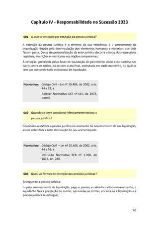 62
Capítulo IV - Responsabilidade na Sucessão 2023
001 O que se entende por extinção da pessoa jurídica?
A extinção da pessoa jurídica é o término da sua existência; é o perecimento da
organização ditado pela desvinculação dos elementos humanos e materiais que dela
faziam parte. Dessa despersonalização do ente jurídico decorre a baixa dos respectivos
registros, inscrições e matrículas nos órgãos competentes.
A extinção, precedida pelas fases de liquidação do patrimônio social e da partilha dos
lucros entre os sócios, dá-se com o ato final, executado em dado momento, no qual se
tem por cumprido todo o processo de liquidação.
Normativo: Código Civil – Lei nº 10.406, de 2002, arts.
44 e 51; e
Parecer Normativo CST nº 191, de 1972,
item 6.
002 Quando se deve considerar efetivamente extinta a
pessoa jurídica?
Considera-se extinta a pessoa jurídica no momento do encerramento de sua liquidação,
assim entendida a total destinação do seu acervo líquido.
Normativo: Código Civil – Lei nº 10.406, de 2002, arts.
44 e 51; e
Instrução Normativa RFB nº 1.700, de
2017, art. 240.
003 Quais as formas de extinção das pessoas jurídicas?
Extingue-se a pessoa jurídica:
I - pelo encerramento da liquidação: pago o passivo e rateado o ativo remanescente, o
liquidante fará a prestação de contas; aprovadas as contas, encerra-se a liquidação e a
pessoa jurídica se extingue;
 