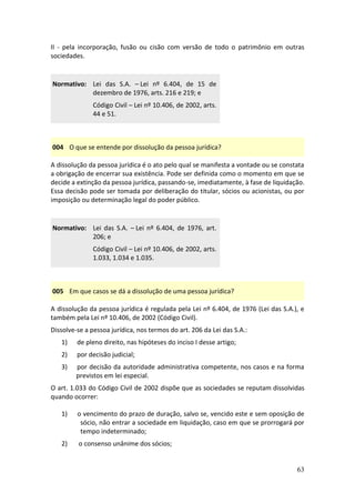 63
II - pela incorporação, fusão ou cisão com versão de todo o patrimônio em outras
sociedades.
Normativo: Lei das S.A. – Lei nº 6.404, de 15 de
dezembro de 1976, arts. 216 e 219; e
Código Civil – Lei nº 10.406, de 2002, arts.
44 e 51.
004 O que se entende por dissolução da pessoa jurídica?
A dissolução da pessoa jurídica é o ato pelo qual se manifesta a vontade ou se constata
a obrigação de encerrar sua existência. Pode ser definida como o momento em que se
decide a extinção da pessoa jurídica, passando-se, imediatamente, à fase de liquidação.
Essa decisão pode ser tomada por deliberação do titular, sócios ou acionistas, ou por
imposição ou determinação legal do poder público.
Normativo: Lei das S.A. – Lei nº 6.404, de 1976, art.
206; e
Código Civil – Lei nº 10.406, de 2002, arts.
1.033, 1.034 e 1.035.
005 Em que casos se dá a dissolução de uma pessoa jurídica?
A dissolução da pessoa jurídica é regulada pela Lei nº 6.404, de 1976 (Lei das S.A.), e
também pela Lei nº 10.406, de 2002 (Código Civil).
Dissolve-se a pessoa jurídica, nos termos do art. 206 da Lei das S.A.:
1) de pleno direito, nas hipóteses do inciso I desse artigo;
2) por decisão judicial;
3) por decisão da autoridade administrativa competente, nos casos e na forma
previstos em lei especial.
O art. 1.033 do Código Civil de 2002 dispõe que as sociedades se reputam dissolvidas
quando ocorrer:
1) o vencimento do prazo de duração, salvo se, vencido este e sem oposição de
sócio, não entrar a sociedade em liquidação, caso em que se prorrogará por
tempo indeterminado;
2) o consenso unânime dos sócios;
 