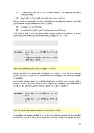 64
3) a deliberação dos sócios, por maioria absoluta, na sociedade de prazo
indeterminado;
4) a extinção, na forma da lei, de autorização para funcionar.
Já o art. 1.034 do Código Civil de 2002 estabelece que a sociedade pode ser dissolvida
judicialmente, a requerimento dos sócios, quando:
1) anulada a sua constituição;
2) exaurido o fim social, ou verificada a sua inexequibilidade.
Vale destacar que o contrato pode prever outras causas de dissolução, a serem
verificadas judicialmente quando contestadas (Código Civil, art. 1.035).
Normativo: Lei das S.A. – Lei nº 6.404, de 1976, art.
206; e
Código Civil – Lei nº 10.406, de 2002, arts.
1.033, 1.034 e 1.035.
006 Quais os efeitos da dissolução da pessoa jurídica?
Quanto aos efeitos da dissolução, estabelece o art. 207 da Lei das S.A. que a pessoa
jurídica dissolvida conserva a sua personalidade até a extinção, com o fim de proceder
à liquidação.
A dissolução não extingue a personalidade jurídica de imediato, pois a pessoa jurídica
continua a existir até que se concluam as negociações pendentes, procedendo-se à
liquidação das ultimadas, conforme disposto no art. 51 do Código Civil.
Normativo: Lei das S.A. – Lei nº 6.404, de 1976, art.
207; e
Código Civil – Lei nº 10.406, de 2002, art.
51.
007 O que se entende por liquidação de uma pessoa jurídica?
A liquidação da pessoa jurídica é o conjunto de atos (preparatórios da extinção)
destinados a realizar o ativo, pagar o passivo e destinar o saldo que houver (líquido),
 