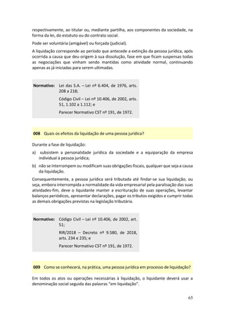65
respectivamente, ao titular ou, mediante partilha, aos componentes da sociedade, na
forma da lei, do estatuto ou do contrato social.
Pode ser voluntária (amigável) ou forçada (judicial).
A liquidação corresponde ao período que antecede a extinção da pessoa jurídica, após
ocorrida a causa que deu origem à sua dissolução, fase em que ficam suspensas todas
as negociações que vinham sendo mantidas como atividade normal, continuando
apenas as já iniciadas para serem ultimadas.
Normativo: Lei das S.A. – Lei nº 6.404, de 1976, arts.
208 a 218;
Código Civil – Lei nº 10.406, de 2002, arts.
51, 1.102 a 1.112; e
Parecer Normativo CST nº 191, de 1972.
008 Quais os efeitos da liquidação de uma pessoa jurídica?
Durante a fase de liquidação:
a) subsistem a personalidade jurídica da sociedade e a equiparação da empresa
individual à pessoa jurídica;
b) não se interrompem ou modificam suas obrigações fiscais, qualquer que seja a causa
da liquidação.
Consequentemente, a pessoa jurídica será tributada até findar-se sua liquidação, ou
seja, embora interrompida a normalidade da vida empresarial pela paralisação das suas
atividades-fim, deve o liquidante manter a escrituração de suas operações, levantar
balanços periódicos, apresentar declarações, pagar os tributos exigidos e cumprir todas
as demais obrigações previstas na legislação tributária.
Normativo: Código Civil – Lei nº 10.406, de 2002, art.
51;
RIR/2018 – Decreto nº 9.580, de 2018,
arts. 234 e 235; e
Parecer Normativo CST nº 191, de 1972.
009 Como se conhecerá, na prática, uma pessoa jurídica em processo de liquidação?
Em todos os atos ou operações necessárias à liquidação, o liquidante deverá usar a
denominação social seguida das palavras “em liquidação”.
 
