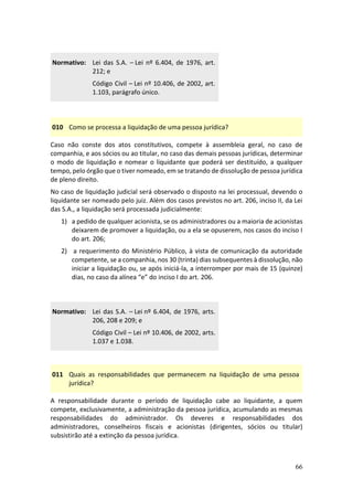 66
Normativo: Lei das S.A. – Lei nº 6.404, de 1976, art.
212; e
Código Civil – Lei nº 10.406, de 2002, art.
1.103, parágrafo único.
010 Como se processa a liquidação de uma pessoa jurídica?
Caso não conste dos atos constitutivos, compete à assembleia geral, no caso de
companhia, e aos sócios ou ao titular, no caso das demais pessoas jurídicas, determinar
o modo de liquidação e nomear o liquidante que poderá ser destituído, a qualquer
tempo, pelo órgão que o tiver nomeado, em se tratando de dissolução de pessoa jurídica
de pleno direito.
No caso de liquidação judicial será observado o disposto na lei processual, devendo o
liquidante ser nomeado pelo juiz. Além dos casos previstos no art. 206, inciso II, da Lei
das S.A., a liquidação será processada judicialmente:
1) a pedido de qualquer acionista, se os administradores ou a maioria de acionistas
deixarem de promover a liquidação, ou a ela se opuserem, nos casos do inciso I
do art. 206;
2) a requerimento do Ministério Público, à vista de comunicação da autoridade
competente, se a companhia, nos 30 (trinta) dias subsequentes à dissolução, não
iniciar a liquidação ou, se após iniciá-la, a interromper por mais de 15 (quinze)
dias, no caso da alínea “e” do inciso I do art. 206.
Normativo: Lei das S.A. – Lei nº 6.404, de 1976, arts.
206, 208 e 209; e
Código Civil – Lei nº 10.406, de 2002, arts.
1.037 e 1.038.
011 Quais as responsabilidades que permanecem na liquidação de uma pessoa
jurídica?
A responsabilidade durante o período de liquidação cabe ao liquidante, a quem
compete, exclusivamente, a administração da pessoa jurídica, acumulando as mesmas
responsabilidades do administrador. Os deveres e responsabilidades dos
administradores, conselheiros fiscais e acionistas (dirigentes, sócios ou titular)
subsistirão até a extinção da pessoa jurídica.
 