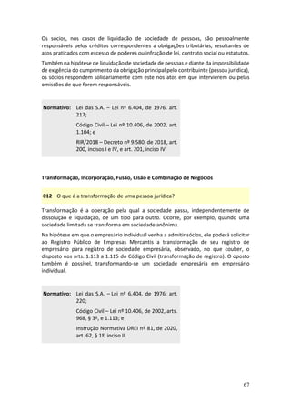 67
Os sócios, nos casos de liquidação de sociedade de pessoas, são pessoalmente
responsáveis pelos créditos correspondentes a obrigações tributárias, resultantes de
atos praticados com excesso de poderes ou infração de lei, contrato social ou estatutos.
Também na hipótese de liquidação de sociedade de pessoas e diante da impossibilidade
de exigência do cumprimento da obrigação principal pelo contribuinte (pessoa jurídica),
os sócios respondem solidariamente com este nos atos em que intervierem ou pelas
omissões de que forem responsáveis.
Normativo: Lei das S.A. – Lei nº 6.404, de 1976, art.
217;
Código Civil – Lei nº 10.406, de 2002, art.
1.104; e
RIR/2018 – Decreto nº 9.580, de 2018, art.
200, incisos I e IV, e art. 201, inciso IV.
Transformação, Incorporação, Fusão, Cisão e Combinação de Negócios
012 O que é a transformação de uma pessoa jurídica?
Transformação é a operação pela qual a sociedade passa, independentemente de
dissolução e liquidação, de um tipo para outro. Ocorre, por exemplo, quando uma
sociedade limitada se transforma em sociedade anônima.
Na hipótese em que o empresário individual venha a admitir sócios, ele poderá solicitar
ao Registro Público de Empresas Mercantis a transformação de seu registro de
empresário para registro de sociedade empresária, observado, no que couber, o
disposto nos arts. 1.113 a 1.115 do Código Civil (transformação de registro). O oposto
também é possível, transformando-se um sociedade empresária em empresário
individual.
Normativo: Lei das S.A. – Lei nº 6.404, de 1976, art.
220;
Código Civil – Lei nº 10.406, de 2002, arts.
968, § 3º, e 1.113; e
Instrução Normativa DREI nº 81, de 2020,
art. 62, § 1º, inciso II.
 
