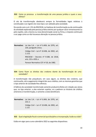 68
013 Como se processa a transformação de uma pessoa jurídica e quais o seus
efeitos?
O ato de transformação obedecerá sempre às formalidades legais relativas à
constituição e ao registro do novo tipo a ser adotado pela sociedade.
De acordo com o art. 231 do RIR/2018, na hipótese de transformação ou de continuação
da atividade explorada pela pessoa jurídica extinta por qualquer sócio remanescente ou
pelo espólio, sob a mesma ou nova denominação social ou firma, o imposto continuará
a ser pago como se não houvesse alteração na pessoa jurídica.
Normativo: Lei das S.A. – Lei nº 6.404, de 1976, art.
220, parágrafo único;
Código Civil – Lei nº 10.406, de 2002, art.
1.113;
RIR/2018 – Decreto nº 9.580, de 2018,
arts. 231 e 929; e
Parecer Normativo CST nº 20, de 1982.
014 Como ficam os direitos dos credores diante da transformação de uma
sociedade?
A transformação não prejudicará, em caso algum, os direitos dos credores, que
continuarão, até o pagamento integral dos seus créditos, com as mesmas garantias que
o tipo anterior de sociedade lhes oferecia.
A falência da sociedade transformada somente produzirá efeitos em relação aos sócios
que, no tipo anterior, a eles estariam sujeitos, se o pedirem os titulares de créditos
anteriores à transformação, e somente a estes beneficiará.
Normativo: Lei das S.A. – Lei nº 6.404, de 1976, art.
222; e
Código Civil – Lei nº 10.406, de 2002, art.
1.115.
015 Qual a legislação fiscal e comercial que disciplina a incorporação, fusão ou cisão?
Estão em vigor para o ano-calendário 2022 os seguintes dispositivos:
 
