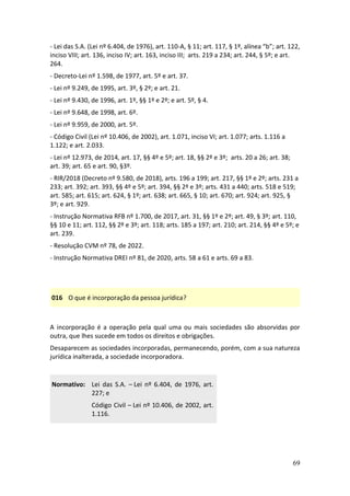 69
- Lei das S.A. (Lei nº 6.404, de 1976), art. 110-A, § 11; art. 117, § 1º, alínea “b”; art. 122,
inciso VIII; art. 136, inciso IV; art. 163, inciso III; arts. 219 a 234; art. 244, § 5º; e art.
264.
- Decreto-Lei nº 1.598, de 1977, art. 5º e art. 37.
- Lei nº 9.249, de 1995, art. 3º, § 2º; e art. 21.
- Lei nº 9.430, de 1996, art. 1º, §§ 1º e 2º; e art. 5º, § 4.
- Lei nº 9.648, de 1998, art. 6º.
- Lei nº 9.959, de 2000, art. 5º.
- Código Civil (Lei nº 10.406, de 2002), art. 1.071, inciso VI; art. 1.077; arts. 1.116 a
1.122; e art. 2.033.
- Lei nº 12.973, de 2014, art. 17, §§ 4º e 5º; art. 18, §§ 2º e 3º; arts. 20 a 26; art. 38;
art. 39; art. 65 e art. 90, §3º.
- RIR/2018 (Decreto nº 9.580, de 2018), arts. 196 a 199; art. 217, §§ 1º e 2º; arts. 231 a
233; art. 392; art. 393, §§ 4º e 5º; art. 394, §§ 2º e 3º; arts. 431 a 440; arts. 518 e 519;
art. 585; art. 615; art. 624, § 1º; art. 638; art. 665, § 10; art. 670; art. 924; art. 925, §
3º; e art. 929.
- Instrução Normativa RFB nº 1.700, de 2017, art. 31, §§ 1º e 2º; art. 49, § 3º; art. 110,
§§ 10 e 11; art. 112, §§ 2º e 3º; art. 118; arts. 185 a 197; art. 210; art. 214, §§ 4º e 5º; e
art. 239.
- Resolução CVM nº 78, de 2022.
- Instrução Normativa DREI nº 81, de 2020, arts. 58 a 61 e arts. 69 a 83.
016 O que é incorporação da pessoa jurídica?
A incorporação é a operação pela qual uma ou mais sociedades são absorvidas por
outra, que lhes sucede em todos os direitos e obrigações.
Desaparecem as sociedades incorporadas, permanecendo, porém, com a sua natureza
jurídica inalterada, a sociedade incorporadora.
Normativo: Lei das S.A. – Lei nº 6.404, de 1976, art.
227; e
Código Civil – Lei nº 10.406, de 2002, art.
1.116.
 