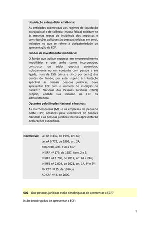 7
Liquidação extrajudicial e falência:
As entidades submetidas aos regimes de liquidação
extrajudicial e de falência (massa falida) sujeitam-se
às mesmas regras de incidência dos impostos e
contribuições aplicáveis às pessoas jurídicas em geral,
inclusive no que se refere à obrigatoriedade de
apresentação da ECF.
Fundos de investimento imobiliário:
O fundo que aplicar recursos em empreendimento
imobiliário e que tenha como incorporador,
construtor ou sócio, quotista possuidor,
isoladamente ou em conjunto com pessoa a ele
ligada, mais de 25% (vinte e cinco por cento) das
quotas do Fundo, por estar sujeito à tributação
aplicável às demais pessoas jurídicas, deve
apresentar ECF com o número de inscrição no
Cadastro Nacional das Pessoas Jurídicas (CNPJ)
próprio, vedada sua inclusão na ECF da
administradora.
Optantes pelo Simples Nacional e Inativas:
As microempresas (ME) e as empresas de pequeno
porte (EPP) optantes pela sistemática do Simples
Nacional e as pessoas jurídicas Inativas apresentarão
declarações específicas.
Normativo: Lei nº 9.430, de 1996, art. 60;
Lei nº 9.779, de 1999, art. 2º;
RIR/2018, arts. 158 a 162;
IN SRF nº 179, de 1987, itens 2 e 5;
IN RFB nº 1.700, de 2017, art. 6º e 246;
IN RFB nº 2.004, de 2021, art. 1º, 4º e 5º;
PN CST nº 15, de 1986; e
AD SRF nº 2, de 2000.
002 Que pessoas jurídicas estão desobrigadas de apresentar a ECF?
Estão desobrigadas de apresentar a ECF:
 