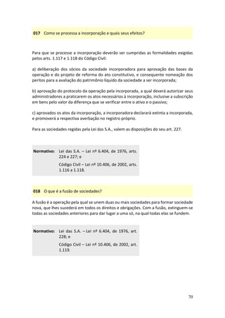 70
017 Como se processa a incorporação e quais seus efeitos?
Para que se processe a incorporação deverão ser cumpridas as formalidades exigidas
pelos arts. 1.117 e 1.118 do Código Civil:
a) deliberação dos sócios da sociedade incorporadora para aprovação das bases da
operação e do projeto de reforma do ato constitutivo, e consequente nomeação dos
peritos para a avaliação do patrimônio líquido da sociedade a ser incorporada;
b) aprovação do protocolo da operação pela incorporada, a qual deverá autorizar seus
administradores a praticarem os atos necessários à incorporação, inclusive a subscrição
em bens pelo valor da diferença que se verificar entre o ativo e o passivo;
c) aprovados os atos da incorporação, a incorporadora declarará extinta a incorporada,
e promoverá a respectiva averbação no registro próprio.
Para as sociedades regidas pela Lei das S.A., valem as disposições do seu art. 227.
Normativo: Lei das S.A. – Lei nº 6.404, de 1976, arts.
224 e 227; e
Código Civil – Lei nº 10.406, de 2002, arts.
1.116 a 1.118.
018 O que é a fusão de sociedades?
A fusão é a operação pela qual se unem duas ou mais sociedades para formar sociedade
nova, que lhes sucederá em todos os direitos e obrigações. Com a fusão, extinguem-se
todas as sociedades anteriores para dar lugar a uma só, na qual todas elas se fundem.
Normativo: Lei das S.A. – Lei nº 6.404, de 1976, art.
228; e
Código Civil – Lei nº 10.406, de 2002, art.
1.119.
 