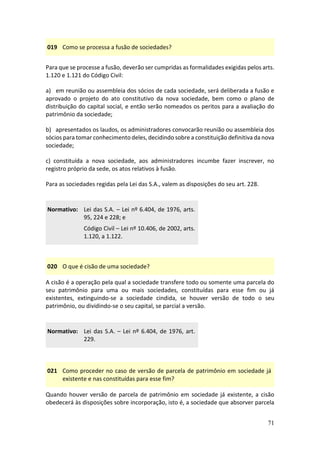 71
019 Como se processa a fusão de sociedades?
Para que se processe a fusão, deverão ser cumpridas as formalidades exigidas pelos arts.
1.120 e 1.121 do Código Civil:
a) em reunião ou assembleia dos sócios de cada sociedade, será deliberada a fusão e
aprovado o projeto do ato constitutivo da nova sociedade, bem como o plano de
distribuição do capital social, e então serão nomeados os peritos para a avaliação do
patrimônio da sociedade;
b) apresentados os laudos, os administradores convocarão reunião ou assembleia dos
sócios para tomar conhecimento deles, decidindo sobre a constituição definitiva da nova
sociedade;
c) constituída a nova sociedade, aos administradores incumbe fazer inscrever, no
registro próprio da sede, os atos relativos à fusão.
Para as sociedades regidas pela Lei das S.A., valem as disposições do seu art. 228.
Normativo: Lei das S.A. – Lei nº 6.404, de 1976, arts.
95, 224 e 228; e
Código Civil – Lei nº 10.406, de 2002, arts.
1.120, a 1.122.
020 O que é cisão de uma sociedade?
A cisão é a operação pela qual a sociedade transfere todo ou somente uma parcela do
seu patrimônio para uma ou mais sociedades, constituídas para esse fim ou já
existentes, extinguindo-se a sociedade cindida, se houver versão de todo o seu
patrimônio, ou dividindo-se o seu capital, se parcial a versão.
Normativo: Lei das S.A. – Lei nº 6.404, de 1976, art.
229.
021 Como proceder no caso de versão de parcela de patrimônio em sociedade já
existente e nas constituídas para esse fim?
Quando houver versão de parcela de patrimônio em sociedade já existente, a cisão
obedecerá às disposições sobre incorporação, isto é, a sociedade que absorver parcela
 