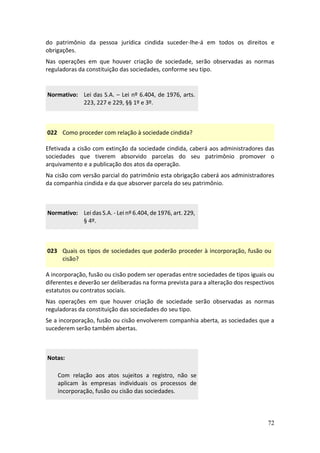 72
do patrimônio da pessoa jurídica cindida suceder-lhe-á em todos os direitos e
obrigações.
Nas operações em que houver criação de sociedade, serão observadas as normas
reguladoras da constituição das sociedades, conforme seu tipo.
Normativo: Lei das S.A. – Lei nº 6.404, de 1976, arts.
223, 227 e 229, §§ 1º e 3º.
022 Como proceder com relação à sociedade cindida?
Efetivada a cisão com extinção da sociedade cindida, caberá aos administradores das
sociedades que tiverem absorvido parcelas do seu patrimônio promover o
arquivamento e a publicação dos atos da operação.
Na cisão com versão parcial do patrimônio esta obrigação caberá aos administradores
da companhia cindida e da que absorver parcela do seu patrimônio.
Normativo: Lei das S.A. - Lei nº 6.404, de 1976, art. 229,
§ 4º.
023 Quais os tipos de sociedades que poderão proceder à incorporação, fusão ou
cisão?
A incorporação, fusão ou cisão podem ser operadas entre sociedades de tipos iguais ou
diferentes e deverão ser deliberadas na forma prevista para a alteração dos respectivos
estatutos ou contratos sociais.
Nas operações em que houver criação de sociedade serão observadas as normas
reguladoras da constituição das sociedades do seu tipo.
Se a incorporação, fusão ou cisão envolverem companhia aberta, as sociedades que a
sucederem serão também abertas.
Notas:
Com relação aos atos sujeitos a registro, não se
aplicam às empresas individuais os processos de
incorporação, fusão ou cisão das sociedades.
 