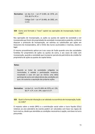 73
Normativo: Lei das S.A. – Lei nº 6.404, de 1976, art.
223, §§ 1º e 3º; e
Código Civil – Lei nº 10.406, de 2002, art.
1.113.
024 Como será formado o “novo” capital nas operações de incorporação, fusão e
cisão?
Nas operações de incorporação, as ações ou quotas de capital da sociedade a ser
incorporada que forem de propriedade da sociedade incorporadora poderão, conforme
dispuser o protocolo de incorporação, ser extintas ou substituídas por ações em
tesouraria da incorporadora, até o limite dos lucros acumulados e reservas, exceto a
legal.
O mesmo procedimento aplicar-se-á aos casos de fusão quando uma das sociedades
fundidas for proprietária de ações ou quotas da outra, e aos casos de cisão com
incorporação, quando a sociedade que incorporar parcela do patrimônio da cindida for
proprietária de ações ou quotas do capital desta.
Notas:
Quando se tratar de sociedades coligadas ou
controladas, é vedada a participação recíproca,
ressalvado o caso em que ao menos uma delas
participe de outra com observância das condições em
que a lei autoriza a aquisição das próprias ações.
Normativo: Lei das S.A. - Lei nº 6.404, de 1976, art. 226,
§§ 1º e 2º, e art. 244, caput e § 1º.
025 Qual é a forma de tributação a ser adotada na ocorrência de incorporação, fusão
ou cisão?
O imposto sobre a renda (IRPJ) e a contribuição social sobre o lucro líquido (CSLL)
relativos ao ano-calendário do evento podem ser calculados com base nas regras do
lucro real ou, desde que atendidas as condições necessárias à opção, com base no lucro
presumido.
 
