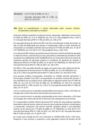 74
Normativo: Lei nº 9.718, de 1998, art. 14; e
Instrução Normativa RFB nº 1.700, de
2017, art. 214, § 4º.
026 Quais os procedimentos a serem observados pelas pessoas jurídicas
incorporadas, fusionadas ou cindidas?
a) levantar balanço específico na data do evento, observada a legislação comercial (Lei
nº 9.430, de 1996, art. 1º, § 1º; RIR/218, arts. 217, § 1º, 218, parágrafo único, e 232, §
1º; Instrução Normativa RFB nº 1.700, de 2017, art. 239, § 1º);
b) a apuração da base de cálculo do IRPJ e da CSLL será efetuada na data do evento, ou
seja, na data da deliberação que aprovar a incorporação, fusão ou cisão, devendo ser
computados os resultados auferidos até essa data (Lei nº 9.430, de 1996, arts. 1º, §§ 1º
e 2º; RIR/2018, arts. 217, §§ 1º e 2º, 218, parágrafo único, e 232, § 2º);
c) no cálculo do IRPJ relativo ao período transcorrido entre o último período de apuração
e a data do evento, a parcela do lucro real, presumido ou arbitrado que exceder ao valor
resultante da multiplicação de R$ 20.000,00 (vinte mil reais) pelo número de meses do
respectivo período de apuração sujeita-se à incidência de adicional de imposto à
alíquota de 10% (Lei nº 9.249, de 1995, art. 3º, §§ 1º e 2º; RIR/2018, art. 624, §§ 1º e 2º;
Instrução Normativa RFB nº 1.700, de 2017, art. 239, § 4º);
d) o IRPJ e a CSLL apurados deverão ser pagos, em quota única, até o último dia útil do
mês subsequente ao do evento (Lei nº 9.430, de 1996, art. 5º, § 4º; RIR/2018, arts.
232, § 3º, e 924; Instrução Normativa RFB nº 1.700, de 2017, art. 239, §§ 5º e 6º);
e) as pessoas jurídicas incorporadas, fusionadas ou cindidas deverão apresentar a
Escrituração Contábil Fiscal (ECF) correspondente ao período transcorrido durante o
ano-calendário em seu próprio nome, observados os seguintes prazos (Lei nº 9.249, de
1995, art. 21, § 4º; Lei nº 9.779, de 1999, art. 16; RIR/2018, art. 232, § 4º; Instrução
Normativa RFB nº 1.700, de 2017, art. 239, § 2º; Instrução Normativa RFB nº 2.004, de
2021, art. 3º, § 2º):
e.1) se o evento ocorrer no período compreendido entre janeiro e abril, a ECF deve ser
entregue até o último dia útil do mês de julho do mesmo ano; e
e.2) se o evento ocorrer no período compreendido entre maio e dezembro, a ECF deve
ser entregue até o último dia útil do 3º (terceiro) mês subsequente ao do evento;
f) a incorporadora também deverá apresentar ECF tendo por base balanço específico
levantado na data do evento, salvo nos casos em que as pessoas jurídicas, incorporadora
e incorporada, estivessem sob mesmo controle societário desde o ano-calendário
anterior ao do evento (Lei nº 9.959, de 2000, art. 5º; RIR/2018, art. 232, §§ 4º e 5º;
Instrução Normativa RFB nº 1.700, de 2017, art. 239, §§ 2º e 8º; Instrução Normativa
RFB nº 2.004, de 2021, art. 3º, §§ 2º e 3º);
g) o prazo para entrega da ECF será encerrado às 23h59min59s (vinte e três horas,
cinquenta e nove minutos e cinquenta e nove segundos), horário de Brasília, do dia
 