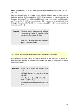 75
fixado para a entrega da escrituração (Instrução Normativa RFB nº 2.004, de 2021, art.
3º, § 4º);
h) deverá ser dada baixa da empresa extinta por incorporação, fusão ou cisão total no
Cadastro Nacional da Pessoa Jurídica (CNPJ), de acordo com as regras dispostas na
Instrução Normativa RFB nº 1.863, de 2018, conforme previsto no seu art. 27 (a partir
de 1º de janeiro de 2023, as normas sobre o CNPJ passaram a ser disciplinadas pela
Instrução Normativa RFB nº 2.119, de 6 de dezembro de 2022 – sobre o tema deste item,
veja-se o seu art. 24).
Veja ainda: Valores a serem tributados na data do
evento, compensação de prejuízo fiscal e
base de cálculo negativa da CSLL:
Notas 1 a 5 da pergunta 004 e perguntas
008 e 010 do capítulo XVI.
027 O que se considera data do evento para fins da legislação fiscal?
Considera-se ocorrido o evento na data da deliberação que aprovar a incorporação,
fusão ou cisão, realizada na forma prevista para a alteração dos respectivos estatutos
ou contratos sociais.
Normativo: Lei das S.A. – Lei nº 6.404, de 1976, arts.
223 e 225;
RIR/2018 – Decreto nº 9.580, de 2018, art.
232, § 2º;
Instrução Normativa RFB nº 1.700, de
2017, art. 239, § 7º; e
Solução de Consulta Interna Cosit nº 1, de
2012.
 