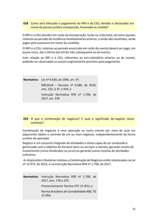 76
028 Como será efetuado o pagamento do IRPJ e da CSLL devidos e declarados em
nome da pessoa jurídica incorporada, fusionada ou cindida?
O IRPJ e a CSLL devidos em razão da incorporação, fusão ou cisão total, tal como aqueles
relativos ao período de incidência imediatamente anterior, e ainda não recolhidos, serão
pagos pela sucessora em nome da sucedida.
O IRPJ e a CSLL relativos ao período encerrado em razão do evento deverá ser pago, em
quota única, até o último dia útil do mês subsequente ao do evento.
Com relação ao IRPJ e à CSLL referentes ao ano-calendário anterior ao do evento,
poderão ser observados os prazos originalmente previstos para pagamento.
Normativo: Lei nº 9.430, de 1996, art. 5º;
RIR/2018 – Decreto nº 9.580, de 2018,
arts. 232, § 3º, e 924; e
Instrução Normativa RFB nº 1.700, de
2017, art. 239.
029 O que é combinação de negócios? E qual o significado de negócio nesse
contexto?
Combinação de negócios é uma operação ou outro evento por meio do qual um
adquirente obtém o controle de um ou mais negócios, independentemente da forma
jurídica da operação.
Negócio é um conjunto integrado de atividades e ativos capaz de ser conduzido e
gerenciado com o objetivo de fornecer bens ou serviços a clientes, gerando receita de
investimento (como dividendos ou juros) ou gerando outras receitas de atividades
ordinárias.
As disposições tributárias relativas a Combinação de Negócios estão relacionadas na Lei
nº 12.973, de 2014, e na Instrução Normativa RFB nº 1.700, de 2017.
Normativo: Instrução Normativa RFB nº 1.700, de
2017, arts. 178 a 197;
Pronunciamento Técnico CPC 15 (R1); e
Norma Brasileira de Contabilidade NBC TG
15 (R4).
 