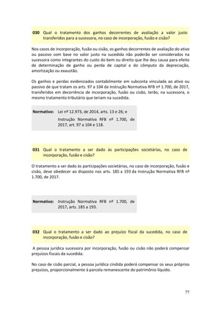 77
030 Qual o tratamento dos ganhos decorrentes de avaliação a valor justo
transferidos para a sucessora, no caso de incorporação, fusão e cisão?
Nos casos de incorporação, fusão ou cisão, os ganhos decorrentes de avaliação do ativo
ou passivo com base no valor justo na sucedida não poderão ser considerados na
sucessora como integrantes do custo do bem ou direito que lhe deu causa para efeito
de determinação de ganho ou perda de capital e do cômputo da depreciação,
amortização ou exaustão.
Os ganhos e perdas evidenciados contabilmente em subconta vinculada ao ativo ou
passivo de que tratam os arts. 97 a 104 da Instrução Normativa RFB nº 1.700, de 2017,
transferidos em decorrência de incorporação, fusão ou cisão, terão, na sucessora, o
mesmo tratamento tributário que teriam na sucedida.
Normativo: Lei nº 12.973, de 2014, arts. 13 e 26; e
Instrução Normativa RFB nº 1.700, de
2017, art. 97 a 104 e 118.
031 Qual o tratamento a ser dado às participações societárias, no caso de
incorporação, fusão e cisão?
O tratamento a ser dado às participações societárias, no caso de incorporação, fusão e
cisão, deve obedecer ao disposto nos arts. 185 a 193 da Instrução Normativa RFB nº
1.700, de 2017.
Normativo: Instrução Normativa RFB nº 1.700, de
2017, arts. 185 a 193.
032 Qual o tratamento a ser dado ao prejuízo fiscal da sucedida, no caso de
incorporação, fusão e cisão?
A pessoa jurídica sucessora por incorporação, fusão ou cisão não poderá compensar
prejuízos fiscais da sucedida.
No caso de cisão parcial, a pessoa jurídica cindida poderá compensar os seus próprios
prejuízos, proporcionalmente à parcela remanescente do patrimônio líquido.
 