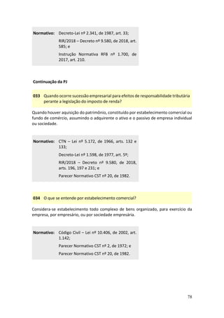 78
Normativo: Decreto-Lei nº 2.341, de 1987, art. 33;
RIR/2018 – Decreto nº 9.580, de 2018, art.
585; e
Instrução Normativa RFB nº 1.700, de
2017, art. 210.
Continuação da PJ
033 Quando ocorre sucessão empresarial para efeitos de responsabilidade tributária
perante a legislação do imposto de renda?
Quando houver aquisição do patrimônio, constituído por estabelecimento comercial ou
fundo de comércio, assumindo o adquirente o ativo e o passivo de empresa individual
ou sociedade.
Normativo: CTN – Lei nº 5.172, de 1966, arts. 132 e
133;
Decreto-Lei nº 1.598, de 1977, art. 5º;
RIR/2018 – Decreto nº 9.580, de 2018,
arts. 196, 197 e 231; e
Parecer Normativo CST nº 20, de 1982.
034 O que se entende por estabelecimento comercial?
Considera-se estabelecimento todo complexo de bens organizado, para exercício da
empresa, por empresário, ou por sociedade empresária.
Normativo: Código Civil – Lei nº 10.406, de 2002, art.
1.142;
Parecer Normativo CST nº 2, de 1972; e
Parecer Normativo CST nº 20, de 1982.
 