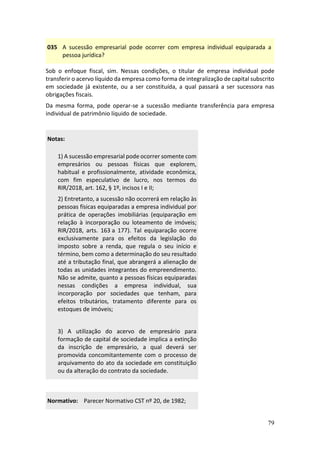 79
035 A sucessão empresarial pode ocorrer com empresa individual equiparada a
pessoa jurídica?
Sob o enfoque fiscal, sim. Nessas condições, o titular de empresa individual pode
transferir o acervo líquido da empresa como forma de integralização de capital subscrito
em sociedade já existente, ou a ser constituída, a qual passará a ser sucessora nas
obrigações fiscais.
Da mesma forma, pode operar-se a sucessão mediante transferência para empresa
individual de patrimônio líquido de sociedade.
Notas:
1) A sucessão empresarial pode ocorrer somente com
empresários ou pessoas físicas que explorem,
habitual e profissionalmente, atividade econômica,
com fim especulativo de lucro, nos termos do
RIR/2018, art. 162, § 1º, incisos I e II;
2) Entretanto, a sucessão não ocorrerá em relação às
pessoas físicas equiparadas a empresa individual por
prática de operações imobiliárias (equiparação em
relação à incorporação ou loteamento de imóveis;
RIR/2018, arts. 163 a 177). Tal equiparação ocorre
exclusivamente para os efeitos da legislação do
imposto sobre a renda, que regula o seu início e
término, bem como a determinação do seu resultado
até a tributação final, que abrangerá a alienação de
todas as unidades integrantes do empreendimento.
Não se admite, quanto a pessoas físicas equiparadas
nessas condições a empresa individual, sua
incorporação por sociedades que tenham, para
efeitos tributários, tratamento diferente para os
estoques de imóveis;
3) A utilização do acervo de empresário para
formação de capital de sociedade implica a extinção
da inscrição de empresário, a qual deverá ser
promovida concomitantemente com o processo de
arquivamento do ato da sociedade em constituição
ou da alteração do contrato da sociedade.
Normativo: Parecer Normativo CST nº 20, de 1982;
 