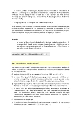 8
I - as pessoas jurídicas optantes pelo Regime Especial Unificado de Arrecadação de
Tributos e Contribuições devidos pelas Microempresas e Empresas de Pequeno Porte,
instituído pela Lei Complementar nº 123, de 14 de dezembro de 2006 (Simples
Nacional), por estarem obrigadas à apresentação de Declaração Anual do Simples
Nacional - DASN;
II - os órgãos públicos, as autarquias e as fundações públicas; e
III - as pessoas jurídicas inativas, assim consideradas aquelas que não tenham efetuado
qualquer atividade operacional, não operacional, patrimonial ou financeira, inclusive
aplicação no mercado financeiro ou de capitais, durante todo o ano-calendário, as quais
deverão cumprir as obrigações acessórias previstas na legislação específica.
Atenção:
A pessoa jurídica cuja exclusão do Simples Nacional produziu efeitos dentro do
ano-calendário fica obrigada a entregar duas declarações: a DASN, referente ao
período em que esteve enquadrada no Simples Nacional e a ECF, referente ao
período restante do ano-calendário.
Normativo: IN RFB nº 2.004, de 2021, art. 1º, § 1º;
003 Quem não deve apresentar a ECF?
Não devem apresentar a ECF, ainda que se encontrem inscritas no Cadastro Nacional da
Pessoa Jurídica (CNPJ) ou que tenham seus atos constitutivos registrados em Cartório
ou Juntas Comerciais:
a) o consórcio constituído na forma da Lei nº 6.404 de 1976, arts. 278 e 279;
b) a pessoa física que, individualmente, exerça profissão ou explore atividade sem
vínculo empregatício, prestando serviços profissionais, mesmo quando possua
estabelecimento em que desenvolva suas atividades e empregue auxiliares;
c) a pessoa física que explore, individualmente, contratos de empreitada unicamente
de mão-de-obra, sem o concurso de profissionais qualificados ou especializados;
d) a pessoa física que individualmente exerça atividade de recepção de apostas da
Loteria Esportiva e da Loteria de Números (Loto, Sena, Megasena, etc) credenciada
pela Caixa Econômica Federal, ainda que, para atender exigência do órgão
credenciador, esteja registrada como pessoa jurídica, desde que não explore, no
mesmo local, outra atividade comercial;
e) o condomínio de edificações;
f) os fundos em condomínio e clubes de investimento, exceto aqueles de investimento
imobiliário de que trata a Lei nº 9.779, de 1999, art. 2º;
 