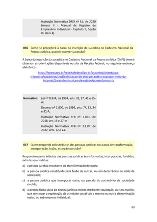 80
Instrução Normativa DREI nº 81, de 2020
(Anexo II - Manual de Registro de
Empresário Individual - Capítulo II, Seção
III, item 4).
036 Como se procederá à baixa da inscrição da sucedida no Cadastro Nacional da
Pessoa Jurídica, quando ocorrer sucessão?
A baixa da inscrição da sucedida no Cadastro Nacional da Pessoa Jurídica (CNPJ) deverá
observar as orientações disponíveis no site da Receita Federal, no seguinte endereço
eletrônico:
https://www.gov.br/receitafederal/pt-br/assuntos/orientacao-
tributaria/cadastros/cnpj/solicitacao-de-atos-perante-o-cnpj-por-meio-da-
internet/baixa-de-inscricao-de-estabelecimento-matriz
Normativo: Lei nº 8.934, de 1994, arts. 32, 37, 41 e 65-
A;
Decreto nº 1.800, de 1996, arts. 7º, 32, 34
e 92-A;
Instrução Normativa RFB nº 1.863, de
2018, art. 16 e 27; e
Instrução Normativa RFB nº 2.119, de
2022, arts. 12 e 24.
037 Quem responde pelos tributos das pessoas jurídicas nos casos de transformação,
incorporação, fusão, extinção ou cisão?
Respondem pelos tributos das pessoas jurídicas transformadas, incorporadas, fundidas,
extintas ou cindidas:
a) a pessoa jurídica resultante da transformação de outra;
b) a pessoa jurídica constituída pela fusão de outras, ou em decorrência de cisão de
sociedade;
c) a pessoa jurídica que incorporar outra, ou parcela do patrimônio de sociedade
cindida;
d) a pessoa física sócia da pessoa jurídica extinta mediante liquidação, ou seu espólio,
que continuar a exploração da atividade social sob a mesma ou outra denominação
social, ou sob empresa individual;
 