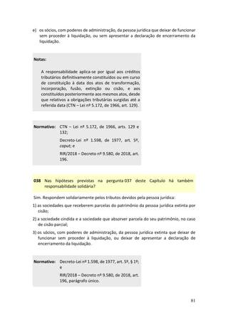 81
e) os sócios, com poderes de administração, da pessoa jurídica que deixar de funcionar
sem proceder à liquidação, ou sem apresentar a declaração de encerramento da
liquidação.
Notas:
A responsabilidade aplica-se por igual aos créditos
tributários definitivamente constituídos ou em curso
de constituição à data dos atos de transformação,
incorporação, fusão, extinção ou cisão, e aos
constituídos posteriormente aos mesmos atos, desde
que relativos a obrigações tributárias surgidas até a
referida data (CTN – Lei nº 5.172, de 1966, art. 129).
Normativo: CTN – Lei nº 5.172, de 1966, arts. 129 e
132;
Decreto-Lei nº 1.598, de 1977, art. 5º,
caput; e
RIR/2018 – Decreto nº 9.580, de 2018, art.
196.
038 Nas hipóteses previstas na pergunta 037 deste Capítulo há também
responsabilidade solidária?
Sim. Respondem solidariamente pelos tributos devidos pela pessoa jurídica:
1) as sociedades que receberem parcelas do patrimônio da pessoa jurídica extinta por
cisão;
2) a sociedade cindida e a sociedade que absorver parcela do seu patrimônio, no caso
de cisão parcial;
3) os sócios, com poderes de administração, da pessoa jurídica extinta que deixar de
funcionar sem proceder à liquidação, ou deixar de apresentar a declaração de
encerramento da liquidação.
Normativo: Decreto-Lei nº 1.598, de 1977, art. 5º, § 1º;
e
RIR/2018 – Decreto nº 9.580, de 2018, art.
196, parágrafo único.
 