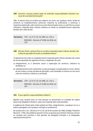 82
039 Somente à pessoa jurídica pode ser atribuída responsabilidade tributária nos
casos de sucessão/continuação?
Não. A pessoa física ou jurídica que adquirir de outra, por qualquer título, fundo de
comércio ou estabelecimento comercial, industrial ou profissional, e continuar a
respectiva exploração, sob a mesma ou outra denominação social, ou sob firma ou nome
individual, responde pelos tributos relativos ao fundo ou estabelecimento adquirido
devidos até a data do ato.
Normativo: CTN – Lei nº 5.172, de 1966, art. 133; e
RIR/2018 – Decreto nº 9.580, de 2018, art.
197.
040 Até que limite a pessoa física ou jurídica responderá pelos tributos devidos até
a data de aquisição do fundo ou estabelecimento?
O adquirente do fundo ou estabelecimento responde pelos tributos devidos até a data
do ato de aquisição das seguintes formas, a depender do caso:
1) integralmente, se o alienante cessar a exploração do comércio, indústria ou
atividade; ou
2) subsidiariamente com o alienante, se este prosseguir na exploração ou iniciar, dentro
de seis meses a contar da data da alienação, nova atividade no mesmo ou em outro
ramo de comércio, indústria ou profissão.
Normativo: CTN – Lei nº 5.172, de 1966, art. 133; e
RIR/2018 – Decreto nº 9.580, de 2018, art.
197.
041 O que significa responsabilidade solidária?
Significa que, quando duas ou mais pessoas se apresentam na condição de sujeito
passivo da obrigação tributária, cada uma responde pelo total da dívida.
A exigência do tributo pelo credor poderá ser feita, integralmente, a qualquer um ou a
todos coobrigados sem qualquer restrição ou preferência.
De acordo com o art. 124 da Lei nº 5.172, de 25 de outubro de 1966, (Código Tributário
Nacional – CTN), são solidárias perante o Fisco as pessoas que tenham interesse comum
na situação que constitua o fato gerador da obrigação principal e as designadas
expressamente pela lei.
 