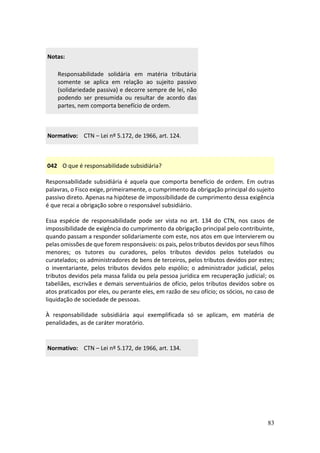 83
Notas:
Responsabilidade solidária em matéria tributária
somente se aplica em relação ao sujeito passivo
(solidariedade passiva) e decorre sempre de lei, não
podendo ser presumida ou resultar de acordo das
partes, nem comporta benefício de ordem.
Normativo: CTN – Lei nº 5.172, de 1966, art. 124.
042 O que é responsabilidade subsidiária?
Responsabilidade subsidiária é aquela que comporta benefício de ordem. Em outras
palavras, o Fisco exige, primeiramente, o cumprimento da obrigação principal do sujeito
passivo direto. Apenas na hipótese de impossibilidade de cumprimento dessa exigência
é que recai a obrigação sobre o responsável subsidiário.
Essa espécie de responsabilidade pode ser vista no art. 134 do CTN, nos casos de
impossibilidade de exigência do cumprimento da obrigação principal pelo contribuinte,
quando passam a responder solidariamente com este, nos atos em que intervierem ou
pelas omissões de que forem responsáveis: os pais, pelos tributos devidos por seus filhos
menores; os tutores ou curadores, pelos tributos devidos pelos tutelados ou
curatelados; os administradores de bens de terceiros, pelos tributos devidos por estes;
o inventariante, pelos tributos devidos pelo espólio; o administrador judicial, pelos
tributos devidos pela massa falida ou pela pessoa jurídica em recuperação judicial; os
tabeliães, escrivães e demais serventuários de ofício, pelos tributos devidos sobre os
atos praticados por eles, ou perante eles, em razão de seu ofício; os sócios, no caso de
liquidação de sociedade de pessoas.
À responsabilidade subsidiária aqui exemplificada só se aplicam, em matéria de
penalidades, as de caráter moratório.
Normativo: CTN – Lei nº 5.172, de 1966, art. 134.
 