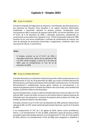 84
Capítulo V - Simples 2023
001 O que é o Simples?
O Sistema Integrado de Pagamento de Impostos e Contribuições das Microempresas e
das Empresas de Pequeno Porte (Simples) é um regime tributário diferenciado,
simplificado e favorecido, aplicável às pessoas jurídicas consideradas como
microempresas (ME) e empresas de pequeno porte (EPP), nos termos definidos na Lei
nº 9.317, de 5 de dezembro de 1996, e alterações posteriores, estabelecido em
cumprimento ao que determina o disposto no art. 179 da Constituição Federal de 1988.
Constitui-se em uma forma simplificada e unificada de recolhimento de tributos, por
meio da aplicação de percentuais favorecidos e progressivos, incidentes sobre uma
única base de cálculo, a receita bruta.
Notas:
O Simples, previsto na Lei nº 9.317, de 1996, e
alterações posteriores, deixou de ser aplicado às ME
e às EPP, sendo revogado, a partir de 1° de julho de
2007, pela Lei Complementar nº 123, de 14 de
dezembro de 2006.
002 O que é o Simples Nacional?
O Simples Nacional é um tratamento tributário favorecido e diferenciado previsto na Lei
Complementar nº 123, de 14 de dezembro de 2006, que institui o Estatuto Nacional da
Microempresa e da Empresa de Pequeno Porte (também conhecido como “Lei Geral das
Microempresas”), estabelecendo normas gerais relativas às microempresas e às
empresas de pequeno porte no âmbito dos Poderes não só da União, como também dos
Estados, do Distrito Federal e dos Municípios.
Essa Lei Complementar, no que se refere ao Simples Nacional, entrou em vigor em 1° de
julho de 2007. A partir de então, tornaram-se sem efeitos todos os regimes especiais de
tributação para microempresas e empresas de pequeno porte próprios da União, dos
Estados, do Distrito Federal e dos Municípios.
O Simples, previsto na Lei nº 9.317, de 5 de dezembro de 1996, portanto, deixou de ser
aplicado às ME e às EPP, sendo substituído pelo Simples Nacional, a partir de 1° de julho
de 2007.
A Lei complementar nº 147, de 7 de agosto de 2014, dentre outras providências,
alterou a Lei Complementar nº 123, de 2006, ampliando a gama de pessoas jurídicas
que podem optar pelo Simples Nacional. A Lei Complementar nº 155, de 27 de outubro
de 2016, alterou a Lei Complementar no123, de 2006, para reorganizar e simplificar a
 