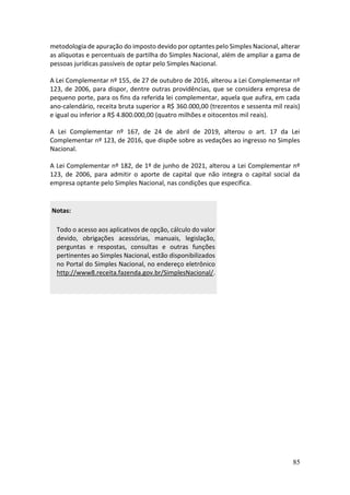 85
metodologia de apuração do imposto devido por optantes pelo Simples Nacional, alterar
as alíquotas e percentuais de partilha do Simples Nacional, além de ampliar a gama de
pessoas jurídicas passíveis de optar pelo Simples Nacional.
A Lei Complementar nº 155, de 27 de outubro de 2016, alterou a Lei Complementar nº
123, de 2006, para dispor, dentre outras providências, que se considera empresa de
pequeno porte, para os fins da referida lei complementar, aquela que aufira, em cada
ano-calendário, receita bruta superior a R$ 360.000,00 (trezentos e sessenta mil reais)
e igual ou inferior a R$ 4.800.000,00 (quatro milhões e oitocentos mil reais).
A Lei Complementar nº 167, de 24 de abril de 2019, alterou o art. 17 da Lei
Complementar nº 123, de 2016, que dispõe sobre as vedações ao ingresso no Simples
Nacional.
A Lei Complementar nº 182, de 1º de junho de 2021, alterou a Lei Complementar nº
123, de 2006, para admitir o aporte de capital que não integra o capital social da
empresa optante pelo Simples Nacional, nas condições que especifica.
Notas:
Todo o acesso aos aplicativos de opção, cálculo do valor
devido, obrigações acessórias, manuais, legislação,
perguntas e respostas, consultas e outras funções
pertinentes ao Simples Nacional, estão disponibilizados
no Portal do Simples Nacional, no endereço eletrônico
http://www8.receita.fazenda.gov.br/SimplesNacional/.
 