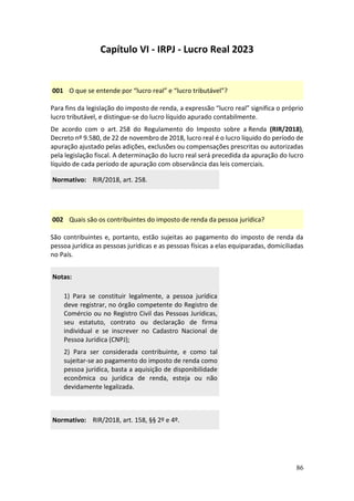 86
Capítulo VI - IRPJ - Lucro Real 2023
001 O que se entende por “lucro real” e “lucro tributável”?
Para fins da legislação do imposto de renda, a expressão “lucro real” significa o próprio
lucro tributável, e distingue-se do lucro líquido apurado contabilmente.
De acordo com o art. 258 do Regulamento do Imposto sobre a Renda (RIR/2018),
Decreto nº 9.580, de 22 de novembro de 2018, lucro real é o lucro líquido do período de
apuração ajustado pelas adições, exclusões ou compensações prescritas ou autorizadas
pela legislação fiscal. A determinação do lucro real será precedida da apuração do lucro
líquido de cada período de apuração com observância das leis comerciais.
Normativo: RIR/2018, art. 258.
002 Quais são os contribuintes do imposto de renda da pessoa jurídica?
São contribuintes e, portanto, estão sujeitas ao pagamento do imposto de renda da
pessoa jurídica as pessoas jurídicas e as pessoas físicas a elas equiparadas, domiciliadas
no País.
Notas:
1) Para se constituir legalmente, a pessoa jurídica
deve registrar, no órgão competente do Registro de
Comércio ou no Registro Civil das Pessoas Jurídicas,
seu estatuto, contrato ou declaração de firma
individual e se inscrever no Cadastro Nacional de
Pessoa Jurídica (CNPJ);
2) Para ser considerada contribuinte, e como tal
sujeitar-se ao pagamento do imposto de renda como
pessoa jurídica, basta a aquisição de disponibilidade
econômica ou jurídica de renda, esteja ou não
devidamente legalizada.
Normativo: RIR/2018, art. 158, §§ 2º e 4º.
 