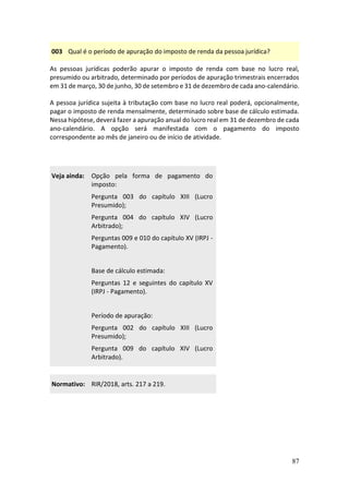 87
003 Qual é o período de apuração do imposto de renda da pessoa jurídica?
As pessoas jurídicas poderão apurar o imposto de renda com base no lucro real,
presumido ou arbitrado, determinado por períodos de apuração trimestrais encerrados
em 31 de março, 30 de junho, 30 de setembro e 31 de dezembro de cada ano-calendário.
A pessoa jurídica sujeita à tributação com base no lucro real poderá, opcionalmente,
pagar o imposto de renda mensalmente, determinado sobre base de cálculo estimada.
Nessa hipótese, deverá fazer a apuração anual do lucro real em 31 de dezembro de cada
ano-calendário. A opção será manifestada com o pagamento do imposto
correspondente ao mês de janeiro ou de início de atividade.
Veja ainda: Opção pela forma de pagamento do
imposto:
Pergunta 003 do capítulo XIII (Lucro
Presumido);
Pergunta 004 do capítulo XIV (Lucro
Arbitrado);
Perguntas 009 e 010 do capítulo XV (IRPJ -
Pagamento).
Base de cálculo estimada:
Perguntas 12 e seguintes do capítulo XV
(IRPJ - Pagamento).
Período de apuração:
Pergunta 002 do capítulo XIII (Lucro
Presumido);
Pergunta 009 do capítulo XIV (Lucro
Arbitrado).
Normativo: RIR/2018, arts. 217 a 219.
 
