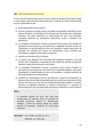 88
004 Como se determina o lucro real?
O lucro real será determinado a partir do lucro líquido do período de apuração, obtido
na escrituração comercial (antes da provisão para o imposto de renda) e demonstrado
no Lalur, observando-se que:
1) serão adicionados ao lucro líquido:
a) os custos, despesas, encargos, perdas, provisões, participações e quaisquer outros
valores deduzidos na apuração do lucro líquido que, de acordo com a legislação
tributária, não sejam dedutíveis na determinação do lucro real (exemplos:
resultados negativos de equivalência patrimonial; custos e despesas não
dedutíveis);
b) os resultados, rendimentos, receitas e quaisquer outros valores não incluídos na
apuração do lucro líquido que, de acordo com a legislação tributária, devam ser
computados na determinação do lucro real (exemplos: ajustes decorrentes da
aplicação dos métodos dos preços de transferência; lucros auferidos por
controladas e coligadas domiciliadas no exterior);
2) poderão ser excluídos do lucro líquido:
a) os valores cuja dedução seja autorizada pela legislação tributária e que não
tenham sido computados na apuração do lucro líquido do período de apuração
(exemplo: depreciação acelerada incentivada);
b) os resultados, rendimentos, receitas e quaisquer outros valores incluídos na
apuração do lucro líquido que, de acordo com a legislação tributária, não sejam
computados na determinação do lucro real (exemplos: resultados positivos de
equivalência patrimonial; dividendos);
3) poderão ser compensados, total ou parcialmente, à opção do contribuinte, os
prejuízos fiscais de períodos de apuração anteriores, desde que observado o limite
máximo de trinta por cento do lucro líquido ajustado pelas adições e exclusões
previstas na legislação tributária. O prejuízo compensável é o apurado na
demonstração do lucro real de períodos anteriores e registrado no Lalur (Parte B).
Notas:
O montante positivo do lucro real, base para
compensação de prejuízos fiscais de períodos de
apuração anteriores, poderá ser determinado,
também, a partir de prejuízo líquido do próprio
período de apuração, constante da escrituração
comercial.
Normativo: Lei nº 8.981, de 1995, art. 42; e
RIR/2018, arts. 260 e 261.
 
