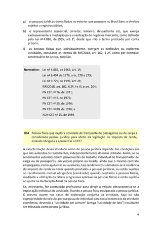 9
g) as pessoas jurídicas domiciliadas no exterior que possuam no Brasil bens e direitos
sujeitos a registro público;
h) o representante comercial, corretor, leiloeiro, despachante etc, que exerça
exclusivamente a mediação para a realização de negócios mercantis, como definido
pela Lei nº 4.886, de 1965, art. 1º, desde que não a tenha praticado por conta
própria;
i) as pessoas físicas que, individualmente, exerçam as profissões ou explorem
atividades, consoante os termos do RIR/2018, art. 162, § 2º, como por exemplo:
serventuário de justiça, tabelião.
Normativo: Lei nº 4.886, de 1965, art. 1º;
Lei nº 6.404 de 1976, arts. 278 e 279;
Lei nº 9.779, de 1999, art. 2º;
RIR/2018, art. 162, § 2º, I e III, e art. 204;
PN CST nº 76, de 1971;
PN CST nº 5, de 1976;
PN CST nº 25, de 1976;
PN CST nº 80, de 1976; e
ADN CST nº 25, de 1989.
004 Pessoa física que explora atividade de transporte de passageiros ou de carga é
considerada pessoa jurídica para efeito da legislação do imposto de renda,
estando obrigada a apresentar a ECF?
A caracterização dessa atividade como de pessoa jurídica depende das condições em
que são auferidos os rendimentos, independentemente do meio utilizado. Assim, se os
rendimentos auferidos forem provenientes do trabalho individual do transportador de
carga ou de passageiros, em veículo próprio ou locado, ainda que o mesmo contrate
empregados, como ajudantes ou auxiliares, tais rendimentos submetem-se à incidência
do imposto de renda na fonte quando prestados a pessoas jurídicas, ou estão sujeitos
ao recolhimento mensal obrigatório (carnê-leão) quando prestados a pessoas físicas,
mediante a utilização da tabela progressiva aplicável às pessoas físicas e estão sujeitos
ao ajuste na Declaração Anual da pessoa física.
Se, entretanto, for contratado profissional para dirigir o veículo descaracteriza-se a
exploração individual da atividade, ficando a pessoa física equiparada a pessoa jurídica.
O mesmo ocorre nos casos de exploração conjunta da atividade, haja ou não
copropriedade do veículo, porque passa de individual para social o exercício da atividade
econômica, devendo a "sociedade em comum" (antiga “sociedade de fato”) resultante
ser tributada como pessoa jurídica.
 