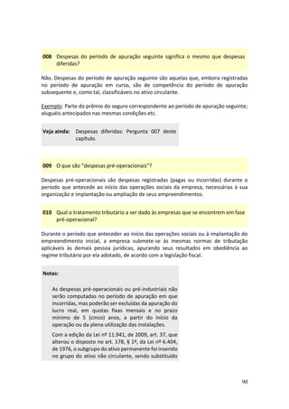 90
008 Despesas do período de apuração seguinte significa o mesmo que despesas
diferidas?
Não. Despesas do período de apuração seguinte são aquelas que, embora registradas
no período de apuração em curso, são de competência do período de apuração
subsequente e, como tal, classificáveis no ativo circulante.
Exemplo: Parte do prêmio do seguro correspondente ao período de apuração seguinte;
aluguéis antecipados nas mesmas condições etc.
Veja ainda: Despesas diferidas: Pergunta 007 deste
capítulo.
009 O que são “despesas pré-operacionais”?
Despesas pré-operacionais são despesas registradas (pagas ou incorridas) durante o
período que antecede ao início das operações sociais da empresa, necessárias à sua
organização e implantação ou ampliação de seus empreendimentos.
010 Qual o tratamento tributário a ser dado às empresas que se encontrem em fase
pré-operacional?
Durante o período que anteceder ao início das operações sociais ou à implantação do
empreendimento inicial, a empresa submete-se às mesmas normas de tributação
aplicáveis às demais pessoa jurídicas, apurando seus resultados em obediência ao
regime tributário por ela adotado, de acordo com a legislação fiscal.
Notas:
As despesas pré-operacionais ou pré-industriais não
serão computadas no período de apuração em que
incorridas, mas poderão ser excluídas da apuração do
lucro real, em quotas fixas mensais e no prazo
mínimo de 5 (cinco) anos, a partir do início da
operação ou da plena utilização das instalações.
Com a edição da Lei nº 11.941, de 2009, art. 37, que
alterou o disposto no art. 178, § 1º, da Lei nº 6.404,
de 1976, o subgrupo do ativo permanente foi inserido
no grupo do ativo não circulante, sendo substituído
 