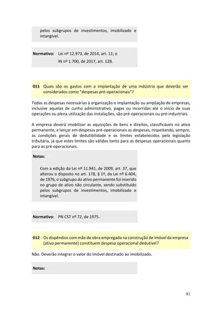 91
pelos subgrupos de investimentos, imobilizado e
intangível.
Normativo: Lei nº 12.973, de 2014, art. 11; e
IN nº 1.700, de 2017, art. 128.
011 Quais são os gastos com a implantação de uma indústria que deverão ser
considerados como “despesas pré-operacionais”?
Todas as despesas necessárias à organização e implantação ou ampliação de empresas,
inclusive aquelas de cunho administrativo, pagas ou incorridas até o início de suas
operações ou plena utilização das instalações, são pré-operacionais ou pré-industriais.
A empresa deverá imobilizar as aquisições de bens e direitos, classificáveis no ativo
permanente, e lançar em despesas pré-operacionais as despesas, respeitando, sempre,
as condições gerais de dedutibilidade e os limites estabelecidos pela legislação
tributária, já que estes limites são válidos tanto para as despesas operacionais quanto
para as pré-operacionais.
Notas:
Com a edição da Lei nº 11.941, de 2009, art. 37, que
alterou o disposto no art. 178, § 1º, da Lei nº 6.404,
de 1976, o subgrupo do ativo permanente foi inserido
no grupo do ativo não circulante, sendo substituído
pelos subgrupos de investimentos, imobilizado e
intangível.
Normativo: PN CST nº 72, de 1975.
012 Os dispêndios com mão de obra empregada na construção de imóvel da empresa
(ativo permanente) constituem despesa operacional dedutível?
Não. Deverão integrar o valor do imóvel destinado ao imobilizado.
Notas:
 