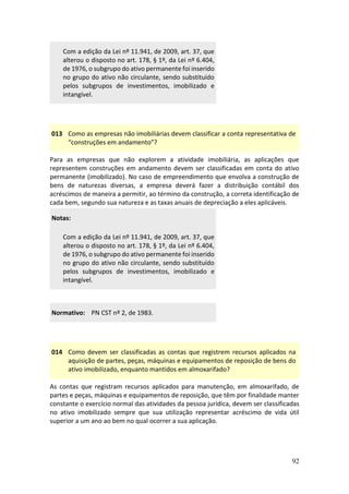 92
Com a edição da Lei nº 11.941, de 2009, art. 37, que
alterou o disposto no art. 178, § 1º, da Lei nº 6.404,
de 1976, o subgrupo do ativo permanente foi inserido
no grupo do ativo não circulante, sendo substituído
pelos subgrupos de investimentos, imobilizado e
intangível.
013 Como as empresas não imobiliárias devem classificar a conta representativa de
“construções em andamento”?
Para as empresas que não explorem a atividade imobiliária, as aplicações que
representem construções em andamento devem ser classificadas em conta do ativo
permanente (imobilizado). No caso de empreendimento que envolva a construção de
bens de naturezas diversas, a empresa deverá fazer a distribuição contábil dos
acréscimos de maneira a permitir, ao término da construção, a correta identificação de
cada bem, segundo sua natureza e as taxas anuais de depreciação a eles aplicáveis.
Notas:
Com a edição da Lei nº 11.941, de 2009, art. 37, que
alterou o disposto no art. 178, § 1º, da Lei nº 6.404,
de 1976, o subgrupo do ativo permanente foi inserido
no grupo do ativo não circulante, sendo substituído
pelos subgrupos de investimentos, imobilizado e
intangível.
Normativo: PN CST nº 2, de 1983.
014 Como devem ser classificadas as contas que registrem recursos aplicados na
aquisição de partes, peças, máquinas e equipamentos de reposição de bens do
ativo imobilizado, enquanto mantidos em almoxarifado?
As contas que registram recursos aplicados para manutenção, em almoxarifado, de
partes e peças, máquinas e equipamentos de reposição, que têm por finalidade manter
constante o exercício normal das atividades da pessoa jurídica, devem ser classificadas
no ativo imobilizado sempre que sua utilização representar acréscimo de vida útil
superior a um ano ao bem no qual ocorrer a sua aplicação.
 