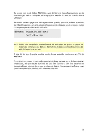 93
De acordo com o art. 354 do RIR/2018, a vida útil do bem é aquela prevista no ato de
sua aquisição. Nestas condições, serão agregadas ao valor do bem por ocasião de sua
utilização.
As demais partes e peças que não representem, quando aplicadas ao bem, acréscimo
de vida útil superior a um ano, são classificadas como estoques, sendo levadas a custos
ou despesas por ocasião de sua utilização.
Normativo: RIR/2018, arts. 313 e 354; e
PN CST nº 2, de 1984.
015 Como são apropriadas contabilmente as aplicações de partes e peças na
reparação e manutenção de bens do imobilizado das quais resulte aumento de
vida útil superior a um ano?
A vida útil do bem é aquela prevista no ato de sua aquisição conforme o art. 354 do
RIR/2018.
Os gastos com reparos, conservação ou substituição de partes e peças de bens do ativo
imobilizado, de que resulte aumento de vida útil superior a um ano, deverão ser
incorporados ao valor do bem, para servirem de base a futuras depreciações no novo
prazo de depreciação previsto para o bem recuperado.
 