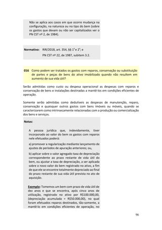 96
Não se aplica aos casos em que ocorre mudança na
configuração, na natureza ou no tipo do bem (sobre
os gastos que devam ou não ser capitalizados ver o
PN CST nº 2, de 1984).
Normativo: RIR/2018, art. 354, §§ 1º e 2º; e
PN CST nº 22, de 1987, subitem 3.2.
016 Como podem ser tratados os gastos com reparos, conservação ou substituição
de partes e peças de bens do ativo imobilizado quando não resultem em
aumento de sua vida útil?
Serão admitidas como custo ou despesa operacional as despesas com reparos e
conservação de bens e instalações destinadas a mantê-los em condições eficientes de
operação.
Somente serão admitidas como dedutíveis as despesas de manutenção, reparo,
conservação e quaisquer outros gastos com bens imóveis ou móveis, quando se
caracterizarem como intrinsecamente relacionadas com a produção ou comercialização
dos bens e serviços.
Notas:
A pessoa jurídica que, indevidamente, tiver
incorporado ao valor do bem os gastos com reparos
nele efetuados poderá:
a) promover a regularização mediante lançamento de
ajustes de períodos de apuração anteriores; ou,
b) aplicar sobre o valor agregado taxa de depreciação
correspondente ao prazo restante de vida útil do
bem, ou ajustar a taxa de depreciação, a ser aplicada
sobre o novo valor do bem registrado no ativo, a fim
de que ele se encontre totalmente depreciado ao final
do prazo restante de sua vida útil prevista no ato de
aquisição.
Exemplo: Tomemos um bem com prazo de vida útil de
dez anos e que se encontra, após cinco anos de
utilização, registrado no ativo por R$100.000,00,
(depreciação acumulada = R$50.000,00), no qual
foram efetuados reparos destinados, tão-somente, a
mantê-lo em condições eficientes de operação, no
 