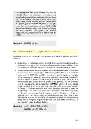 97
valor de R$40.000,00. Como lhe restam cinco anos de
vida útil, sobre o valor dos reparos efetuados poderá
ser aplicada a taxa de depreciação de vinte por cento
a.a., aumentando a depreciação anual de dez por
cento sobre o valor do bem, R$10.000,00 em mais
R$8.000,00, perfazendo R$18.000,00 de depreciação
anual. Por outro lado, esses mesmos R$18.000,00
representam, em relação ao valor do bem registrado
no ativo, acrescido dos gastos com reparos
(R$140.000,00), uma taxa anual de depreciação de
12,86%.
Normativo: RIR/2018, art. 354.
017 Como são tributadas as operações efetuadas com ouro?
Segundo a natureza das transações, operações com ouro têm o seguinte tratamento
tributário:
a) as operações de mútuo e de compra vinculada à revenda, no mercado secundário,
tendo por objeto ouro, ativo financeiro, são equiparadas às operações de renda
fixa para fins de incidência do imposto de renda na fonte (RIR/2018, art. 797);
b) aplicam-se aos ganhos líquidos auferidos por qualquer beneficiário na alienação
de ouro, ativo financeiro, as regras relativas aos ganhos obtidos no mercado de
renda variável (RIR/2018, art. 839). Considera-se ganho líquido o resultado
positivo auferido nas operações realizadas em cada mês, admitida a dedução dos
custos e despesas incorridos, necessários à realização das operações, e a
compensação das perdas efetivas ocorridas no período, ou em períodos
anteriores, decorrentes dessa modalidade (RIR/2018, art. 841). O ganho líquido
obtido na alienação do citado ativo está sujeito à incidência mensal do imposto
de renda, à alíquota de quinze por cento (alíquota aplicável a partir de
1º/01/2005), sendo o cálculo e recolhimento do imposto efetuado em separado
dos demais rendimentos, pela própria pessoa jurídica. O imposto recolhido em
separado poderá ser compensado com aquele apurado com base no lucro real,
presumido e arbitrado. Os resultados decorrentes das operações no mercado de
renda variável integram a apuração do lucro real, presumido e arbitrado, e a
correspondente base de cálculo da CSLL.
Normativo: Lei nº 11.033, de 2004, art. 2º; e
RIR/2018, arts. 797, 839 e 841.
 