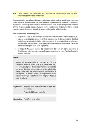 98
018 Como deverão ser registrados, na contabilidade da pessoa jurídica, os bens
adquiridos por meio de consórcio?
A pessoa jurídica que adquirir bens por meio de consórcio poderá se defrontar com duas
fases distintas que refletem, necessariamente, procedimentos diversos: a primeira,
evidencia o período que antecede ao recebimento do bem, mas que implica desembolso
efetivo do consorciado; a segunda, surge com o recebimento do bem, mediante sorteio
ou antecipação de quotas (lance), remanescendo ou não saldo devedor.
Nestas condições, deverá registrar:
a) na primeira fase, os desembolsos iniciais como adiantamento a fornecedores, ou
seja, as parcelas pagas antes do efetivo recebimento do bem, em conta do ativo
imobilizado, sendo admissível, a critério exclusivo da pessoa jurídica, o registro no
circulante ou no realizável a longo prazo, considerando-se os princípios contábeis
recomendados para cada caso específico;
b) na segunda fase, por ocasião do recebimento do bem, em conta específica e
definitiva do ativo permanente, pelo valor constante na nota fiscal pela qual o
bem foi faturado.
Notas:
Com a edição da Lei nº 11.941, de 2009, art. 37, que
alterou o disposto no art. 178, § 1º, da Lei nº 6.404,
de 1976, o subgrupo do ativo permanente foi inserido
no grupo do ativo não circulante, sendo substituído
pelos subgrupos de investimentos, imobilizado e
intangível. Da mesma forma, o subgrupo do ativo
realizável a longo prazo foi inserido no grupo do ativo
não circulante.
Veja ainda: Registro após o recebimento do bem em
consórcio:
Pergunta 019 deste capítulo.
Normativo: PN CST nº 1, de 1983.
 