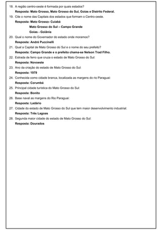 18. A região centro-oeste é formada por quais estados?
    Resposta: Mato Grosso, Mato Grosso do Sul, Goias e Distrito Federal.
19. Cite o nome das Capitais dos estados que formam o Centro-oeste.
    Resposta: Mato Grosso- Cuiabá
               Mato Grosso do Sul – Campo Grande
               Goias - Goiânia
20. Qual o nome do Governador do estado onde moramos?
    Resposta: André Puccinelli
21. Qual a Capital de Mato Grosso do Sul e o nome do seu prefeito?
    Resposta: Campo Grande e o prefeito chama-se Nelson Trad Filho.
22. Estrada de ferro que cruza o estado de Mato Grosso do Sul:
    Resposta: Novoeste
23. Ano da criação do estado de Mato Grosso do Sul:
    Resposta: 1979
24. Conhecida como cidade branca, localizada as margens do rio Paraguai:
    Resposta: Corumbá
25. Principal cidade turística do Mato Grosso do Sul:
    Resposta: Bonito
26. Base naval as margens do Rio Paraguai:
    Resposta: Ladário
27. Cidade do estado de Mato Grosso do Sul que tem maior desenvolvimento industrial:
    Resposta: Três Lagoas
28. Segunda maior cidade do estado de Mato Grosso do Sul:
    Resposta: Dourados
 