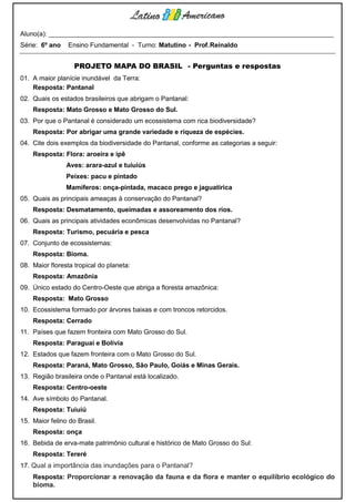 Aluno(a): ______________________________________________________________________________
Série: 6º ano    Ensino Fundamental - Turno: Matutino - Prof. Reinaldo


                   PROJETO MAPA DO BRASIL - Perguntas e respostas
01. A maior planície inundável da Terra:
    Resposta: Pantanal
02. Quais os estados brasileiros que abrigam o Pantanal:
    Resposta: Mato Grosso e Mato Grosso do Sul.
03. Por que o Pantanal é considerado um ecossistema com rica biodiversidade?
    Resposta: Por abrigar uma grande variedade e riqueza de espécies.
04. Cite dois exemplos da biodiversidade do Pantanal, conforme as categorias a seguir:
    Resposta: Flora: aroeira e ipê
                Aves: arara-azul e tuiuiús
                Peixes: pacu e pintado
                Mamíferos: onça-pintada, macaco prego e jaguatirica
05. Quais as principais ameaças à conservação do Pantanal?
    Resposta: Desmatamento, queimadas e assoreamento dos rios.
06. Quais as principais atividades econômicas desenvolvidas no Pantanal?
    Resposta: Turismo, pecuária e pesca
07. Conjunto de ecossistemas:
    Resposta: Bioma.
08. Maior floresta tropical do planeta:
    Resposta: Amazônia
09. Único estado do Centro-Oeste que abriga a floresta amazônica:
    Resposta: Mato Grosso
10. Ecossistema formado por árvores baixas e com troncos retorcidos.
    Resposta: Cerrado
11. Países que fazem fronteira com Mato Grosso do Sul.
    Resposta: Paraguai e Bolívia
12. Estados que fazem fronteira com o Mato Grosso do Sul.
    Resposta: Paraná, Mato Grosso, São Paulo, Goiás e Minas Gerais.
13. Região brasileira onde o Pantanal está localizado.
    Resposta: Centro-oeste
14. Ave símbolo do Pantanal.
    Resposta: Tuiuiú
15. Maior felino do Brasil.
    Resposta: onça
16. Bebida de erva-mate patrimônio cultural e histórico de Mato Grosso do Sul:
    Resposta: Tereré
17. Qual a importância das inundações para o Pantanal?
    Resposta: Proporcionar a renovação da fauna e da flora e manter o equilíbrio ecológico do
    bioma.
 