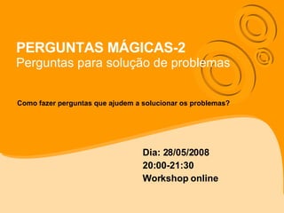 PERGUNTAS MÁGICAS-2 Perguntas para solução de problemas Dia: 28/05/2008 20:00-21:30 Workshop online Como fazer perguntas que ajudem a solucionar os problemas? 