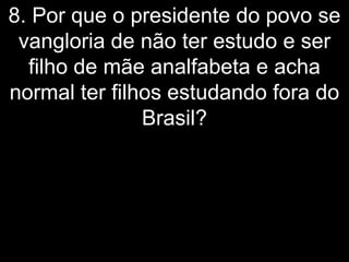 8. Por que o presidente do povo se
 vangloria de não ter estudo e ser
  filho de mãe analfabeta e acha
normal ter filhos estudando fora do
               Brasil?
 