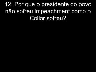 12. Por que o presidente do povo
não sofreu impeachment como o
         Collor sofreu?
 