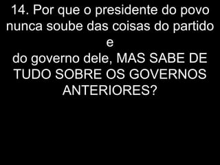 14. Por que o presidente do povo
nunca soube das coisas do partido
                 e
 do governo dele, MAS SABE DE
 TUDO SOBRE OS GOVERNOS
          ANTERIORES?
 