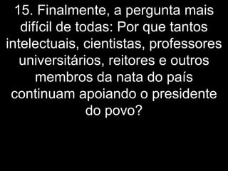 15. Finalmente, a pergunta mais
   difícil de todas: Por que tantos
intelectuais, cientistas, professores
   universitários, reitores e outros
      membros da nata do país
 continuam apoiando o presidente
                do povo?
 