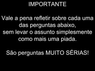 IMPORTANTE

Vale a pena refletir sobre cada uma
       das perguntas abaixo,
sem levar o assunto simplesmente
      como mais uma piada.

 São perguntas MUITO SÉRIAS!
 