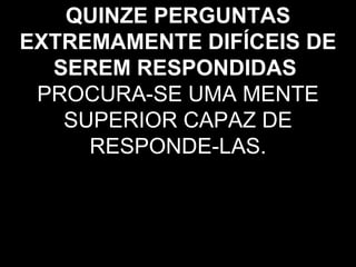 QUINZE PERGUNTAS
EXTREMAMENTE DIFÍCEIS DE
  SEREM RESPONDIDAS
 PROCURA-SE UMA MENTE
   SUPERIOR CAPAZ DE
     RESPONDE-LAS.
 