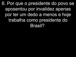 6. Por que o presidente do povo se
  aposentou por invalidez apenas
  por ter um dedo a menos e hoje
    trabalha como presidente do
               Brasil?
 